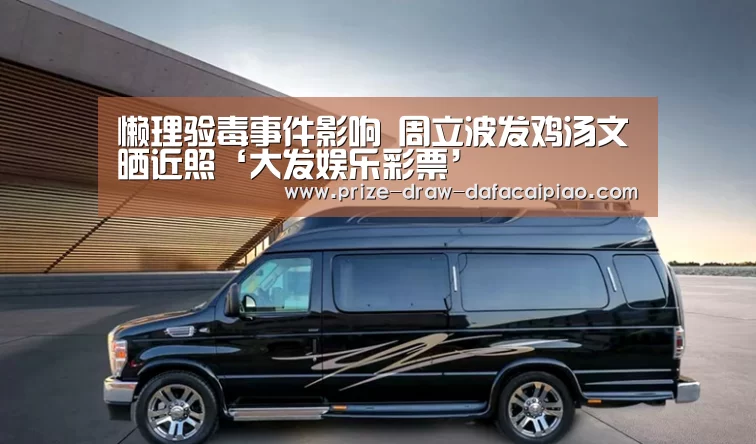 懒理验毒事件影响 周立波发鸡汤文晒近照‘大发娱乐彩票’(图4) 大发888官网